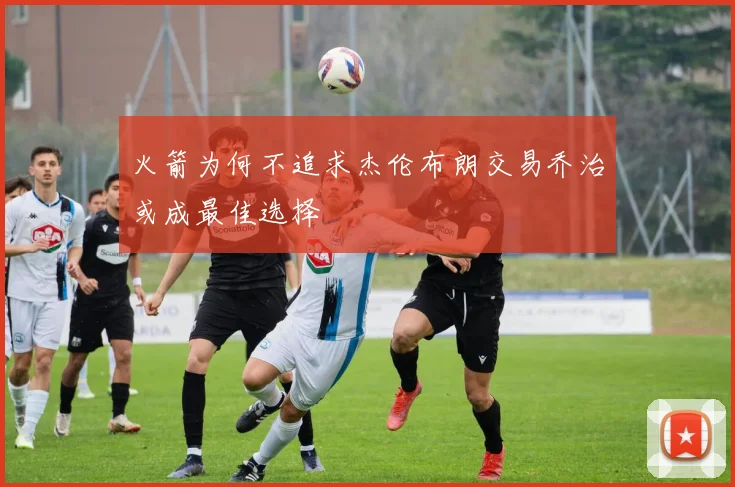 火箭为何不追求杰伦布朗交易乔治或成最佳选择