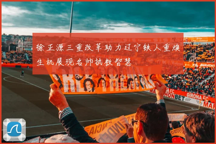 徐正源三重改革助力辽宁铁人重焕生机展现名帅执教智慧