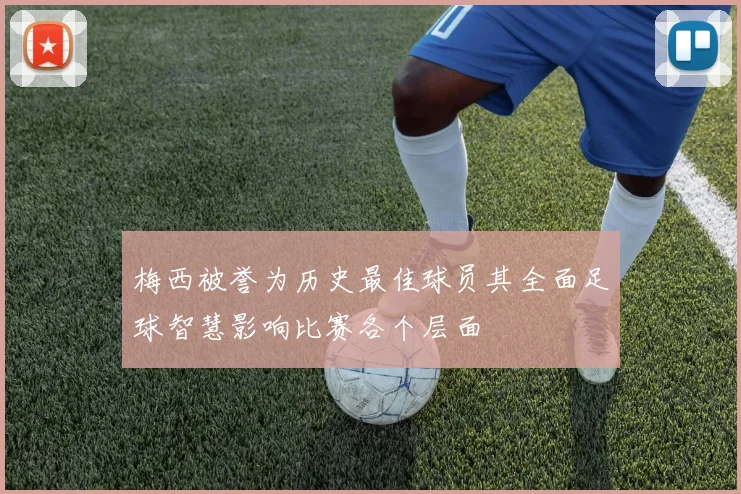 梅西被誉为历史最佳球员其全面足球智慧影响比赛各个层面