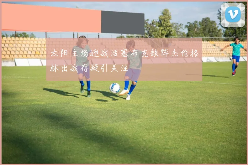 太阳主场迎战活塞布克缺阵杰伦格林出战存疑引关注