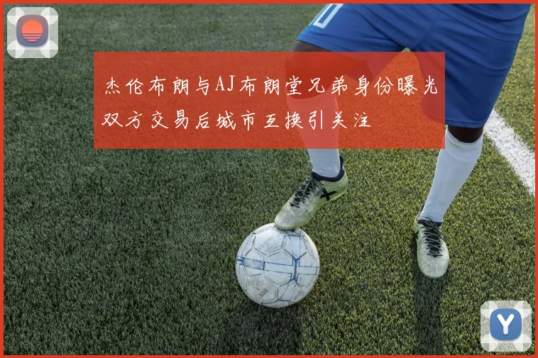 杰伦布朗与AJ布朗堂兄弟身份曝光双方交易后城市互换引关注