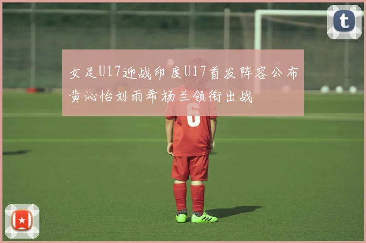 女足U17迎战印度U17首发阵容公布黄沁怡刘雨希杨兰领衔出战
