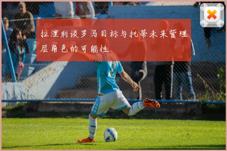 拉涅利谈罗马目标与托蒂未来管理层角色的可能性