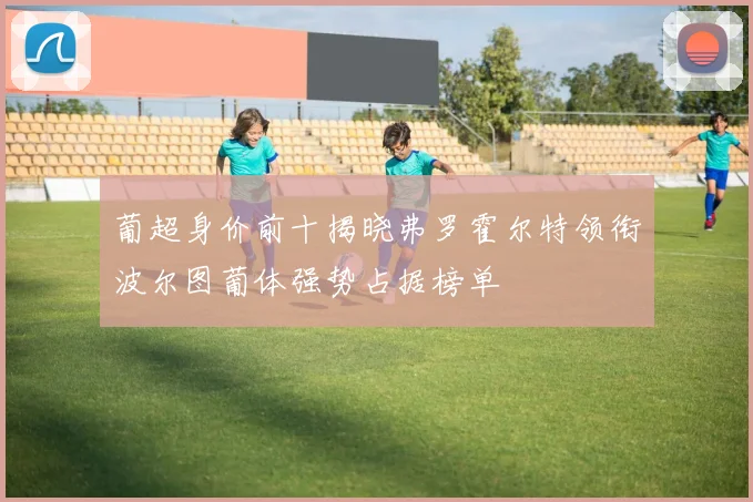 葡超身价前十揭晓弗罗霍尔特领衔波尔图葡体强势占据榜单