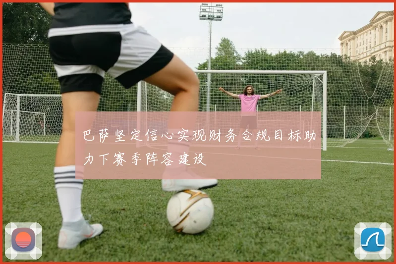 巴萨坚定信心实现财务合规目标助力下赛季阵容建设