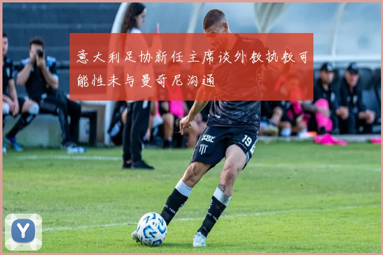 意大利足协新任主席谈外教执教可能性未与曼奇尼沟通