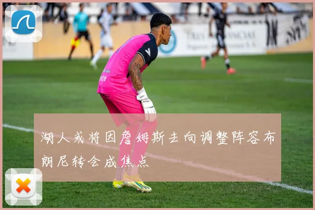 湖人或将因詹姆斯去向调整阵容布朗尼转会成焦点