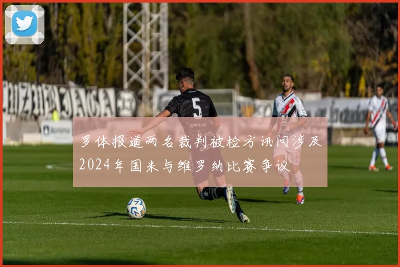 罗体报道两名裁判被检方讯问涉及2024年国米与维罗纳比赛争议