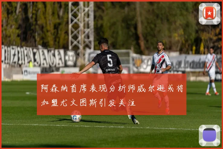 阿森纳首席表现分析师威尔逊或将加盟尤文图斯引发关注