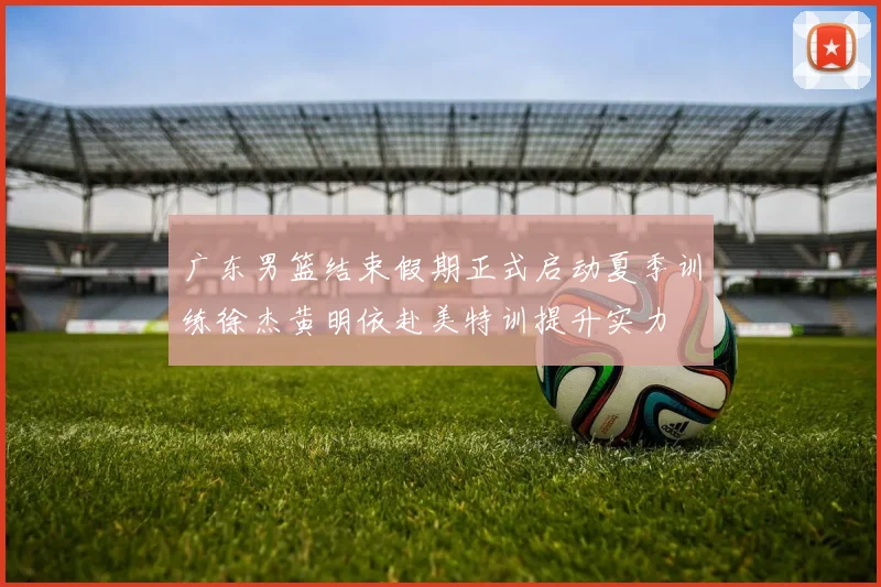 广东男篮结束假期正式启动夏季训练徐杰黄明依赴美特训提升实力