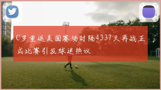 C罗重返美国赛场时隔4337天再战正式比赛引发球迷热议