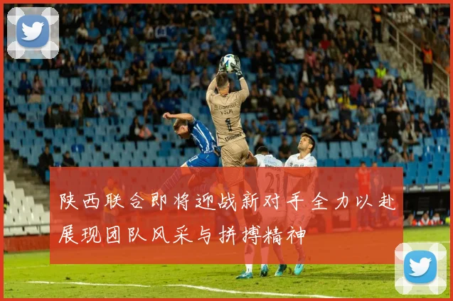 陕西联合即将迎战新对手全力以赴展现团队风采与拼搏精神