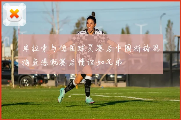 库拉索与德国球员赛后中圈祈祷恩梅查感慨赛后情谊如兄弟