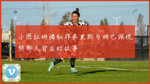 小图拉姆揭秘邓弗里斯与姆巴佩视频聊天背后的故事