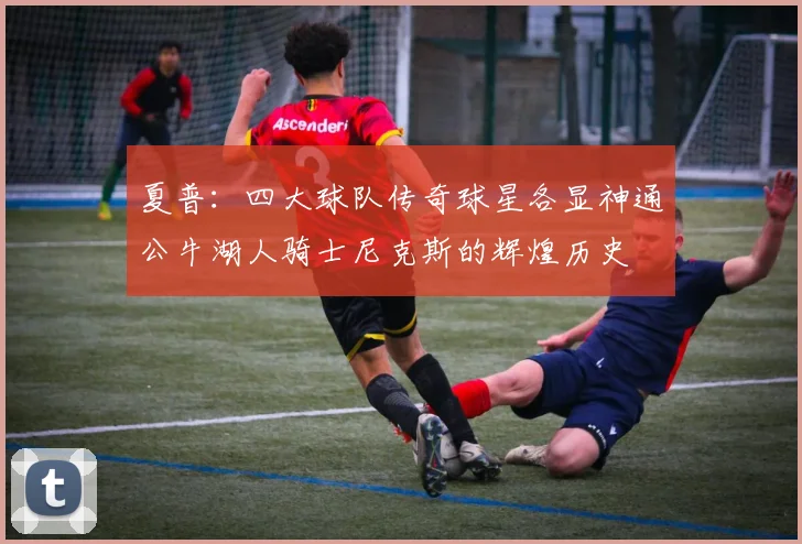 夏普：四大球队传奇球星各显神通公牛湖人骑士尼克斯的辉煌历史