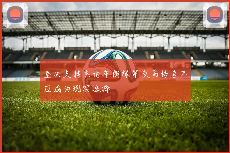 坚决支持杰伦布朗绿军交易传言不应成为现实选择