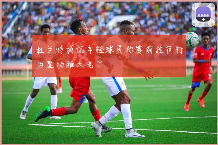杜兰特调侃年轻球员称赛前挂筐行为显幼稚太老了