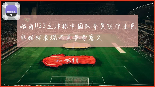 越南U23主帅称中国队李昊防守出色熊猫杯表现不具参考意义