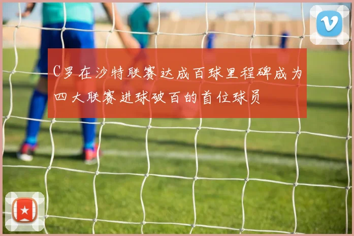 C罗在沙特联赛达成百球里程碑成为四大联赛进球破百的首位球员