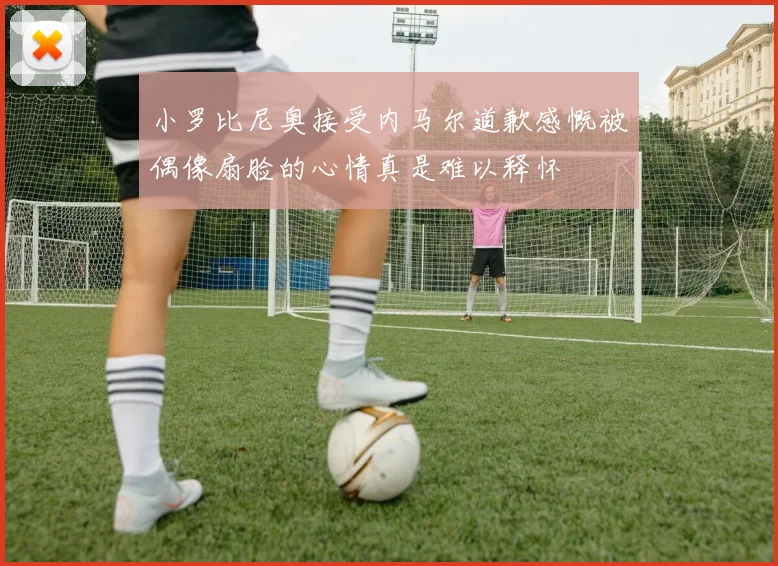 小罗比尼奥接受内马尔道歉感慨被偶像扇脸的心情真是难以释怀