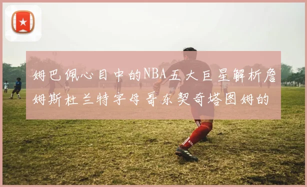 姆巴佩心目中的NBA五大巨星解析詹姆斯杜兰特字母哥东契奇塔图姆的独特魅力