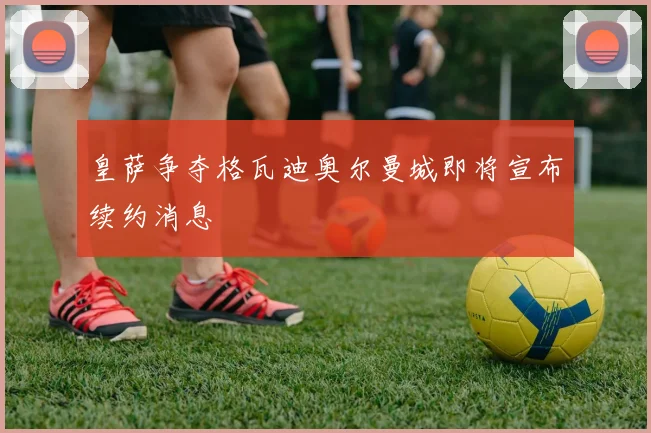 皇萨争夺格瓦迪奥尔曼城即将宣布续约消息
