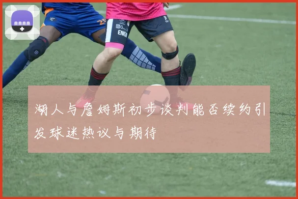 湖人与詹姆斯初步谈判能否续约引发球迷热议与期待