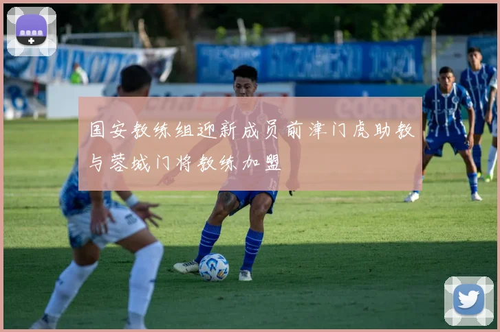 国安教练组迎新成员前津门虎助教与蓉城门将教练加盟