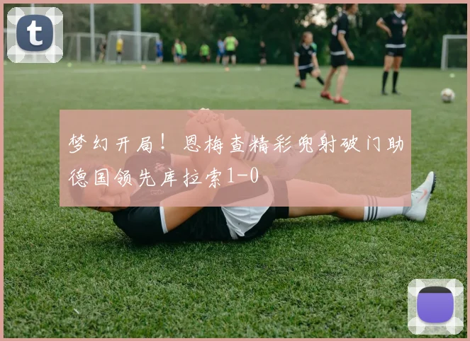 梦幻开局！恩梅查精彩兜射破门助德国领先库拉索1-0