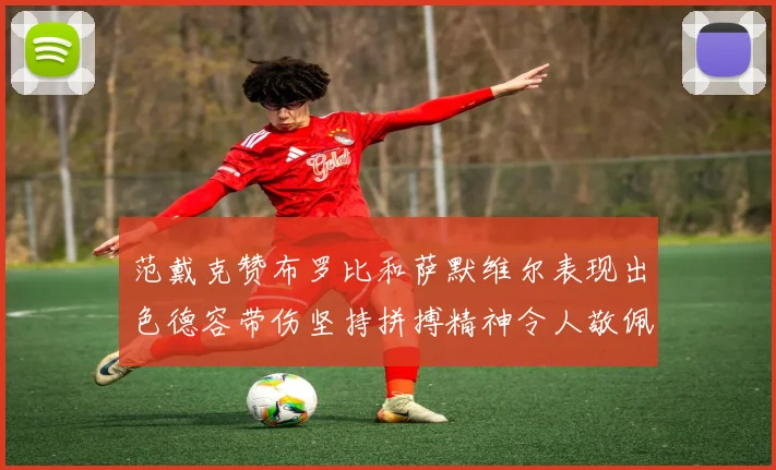 范戴克赞布罗比和萨默维尔表现出色德容带伤坚持拼搏精神令人敬佩