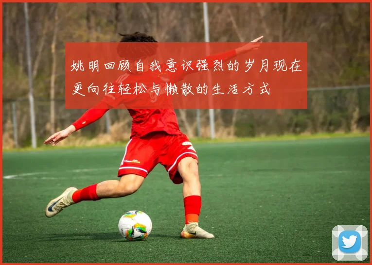 姚明回顾自我意识强烈的岁月现在更向往轻松与懒散的生活方式