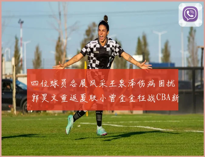 四位球员各展风采王泉泽伤病困扰郭昊文重返夏联小曾金金征战CBA新赛季