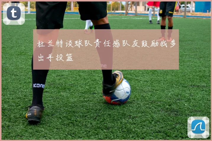 杜兰特谈球队责任感队友鼓励我多出手投篮