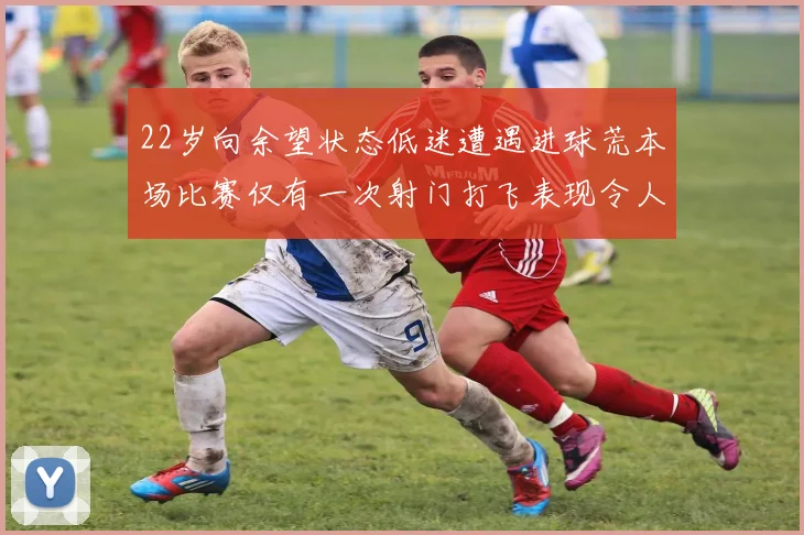 22岁向余望状态低迷遭遇进球荒本场比赛仅有一次射门打飞表现令人失望